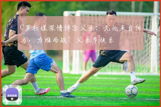 C罗社媒深情悼念父亲：无论来自何方，为谁而战！父亲节快乐️