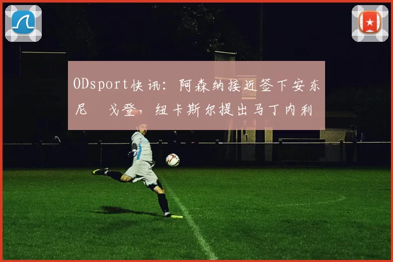 ODsport快讯:阿森纳接近签下安东尼・戈登,纽卡斯尔提出马丁内利交换条件_交易_球员_谈判