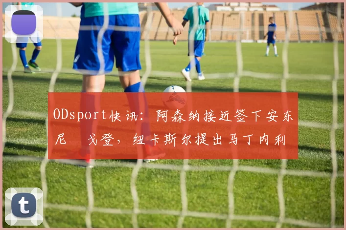 ODsport快讯：阿森纳接近签下安东尼・戈登，纽卡斯尔提出马丁内利交换条件_交易_球员_谈判