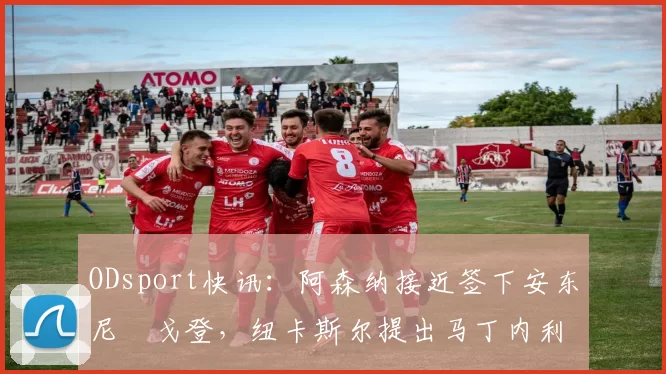 ODsport快讯:阿森纳接近签下安东尼・戈登,纽卡斯尔提出马丁内利交换条件_交易_球员_谈判