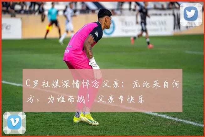 C罗社媒深情悼念父亲:无论来自何方,为谁而战!父亲节快乐️