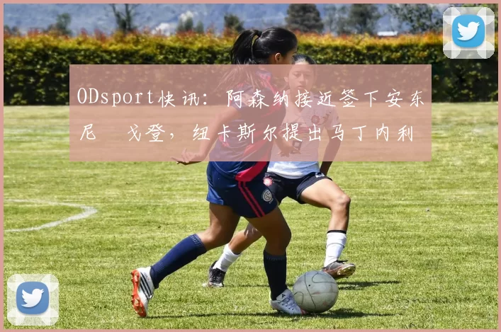 ODsport快讯:阿森纳接近签下安东尼・戈登,纽卡斯尔提出马丁内利交换条件_交易_球员_谈判