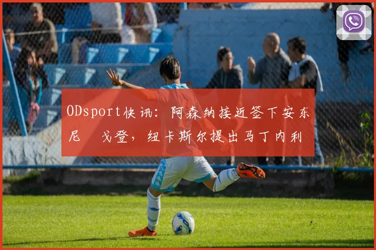 ODsport快讯:阿森纳接近签下安东尼・戈登,纽卡斯尔提出马丁内利交换条件_交易_球员_谈判