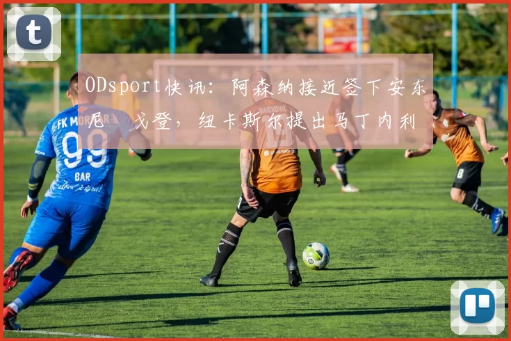 ODsport快讯:阿森纳接近签下安东尼・戈登,纽卡斯尔提出马丁内利交换条件_交易_球员_谈判