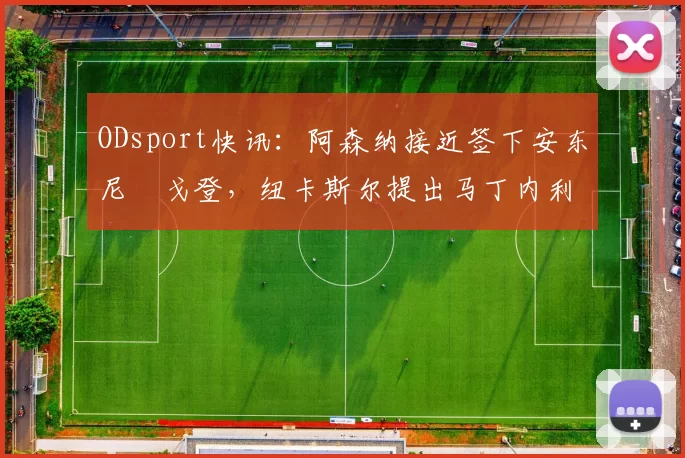 ODsport快讯：阿森纳接近签下安东尼・戈登，纽卡斯尔提出马丁内利交换条件_交易_球员_谈判
