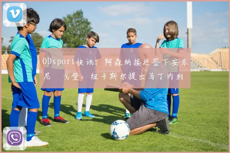 ODsport快讯：阿森纳接近签下安东尼・戈登，纽卡斯尔提出马丁内利交换条件_交易_球员_谈判