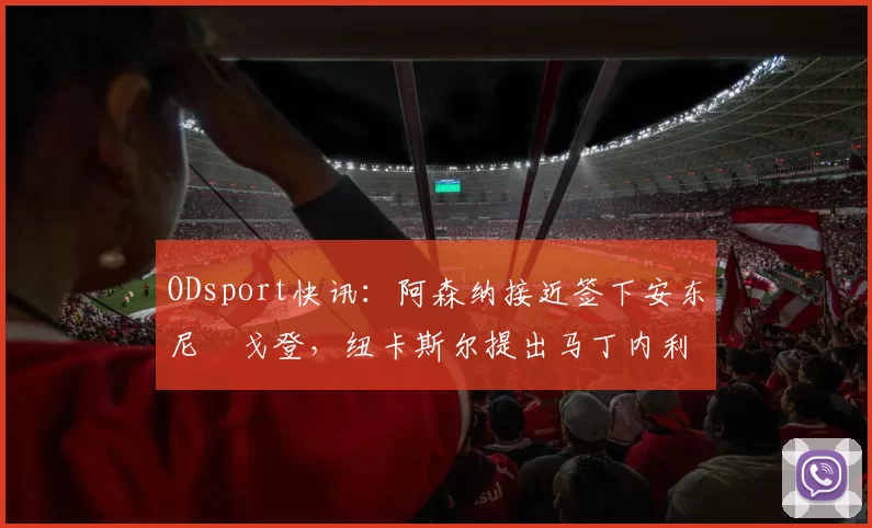 ODsport快讯：阿森纳接近签下安东尼・戈登，纽卡斯尔提出马丁内利交换条件_交易_球员_谈判