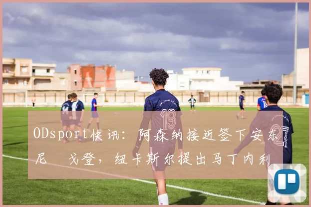 ODsport快讯:阿森纳接近签下安东尼・戈登,纽卡斯尔提出马丁内利交换条件_交易_球员_谈判