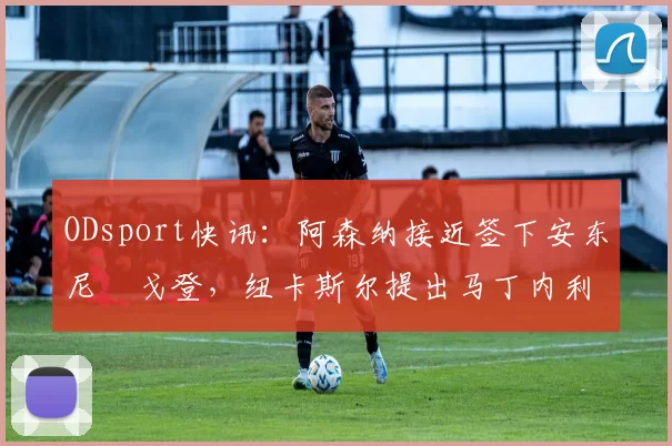 ODsport快讯：阿森纳接近签下安东尼・戈登，纽卡斯尔提出马丁内利交换条件_交易_球员_谈判