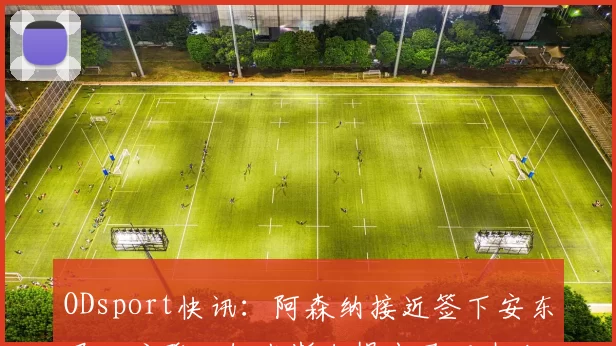 ODsport快讯:阿森纳接近签下安东尼・戈登,纽卡斯尔提出马丁内利交换条件_交易_球员_谈判