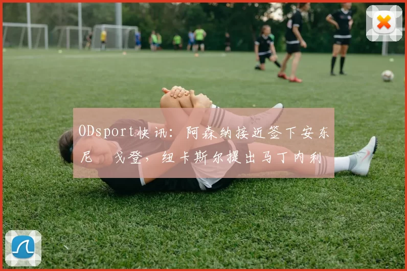 ODsport快讯：阿森纳接近签下安东尼・戈登，纽卡斯尔提出马丁内利交换条件_交易_球员_谈判