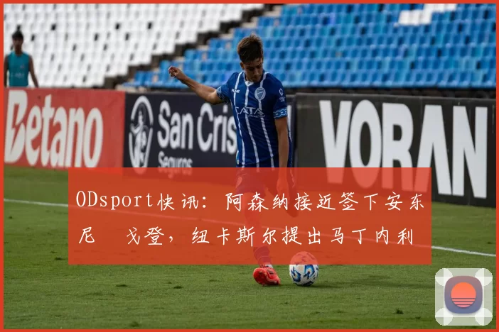 ODsport快讯：阿森纳接近签下安东尼・戈登，纽卡斯尔提出马丁内利交换条件_交易_球员_谈判