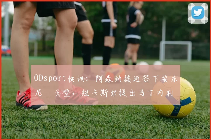 ODsport快讯:阿森纳接近签下安东尼・戈登,纽卡斯尔提出马丁内利交换条件_交易_球员_谈判