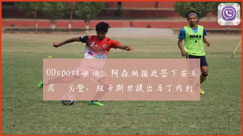 ODsport快讯：阿森纳接近签下安东尼・戈登，纽卡斯尔提出马丁内利交换条件_交易_球员_谈判