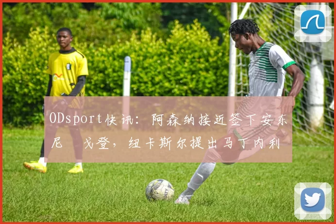 ODsport快讯:阿森纳接近签下安东尼・戈登,纽卡斯尔提出马丁内利交换条件_交易_球员_谈判