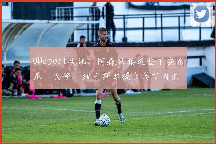 ODsport快讯:阿森纳接近签下安东尼・戈登,纽卡斯尔提出马丁内利交换条件_交易_球员_谈判