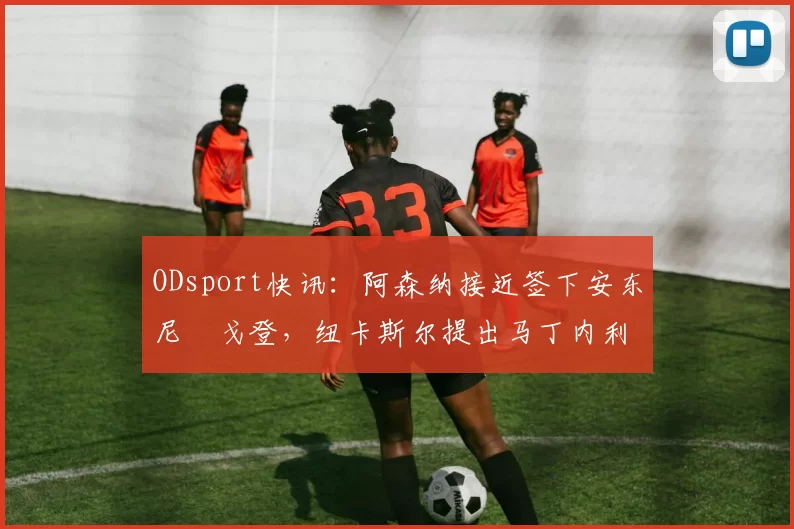 ODsport快讯：阿森纳接近签下安东尼・戈登，纽卡斯尔提出马丁内利交换条件_交易_球员_谈判