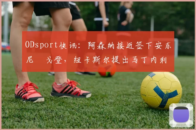 ODsport快讯:阿森纳接近签下安东尼・戈登,纽卡斯尔提出马丁内利交换条件_交易_球员_谈判