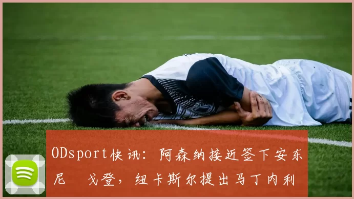 ODsport快讯:阿森纳接近签下安东尼・戈登,纽卡斯尔提出马丁内利交换条件_交易_球员_谈判