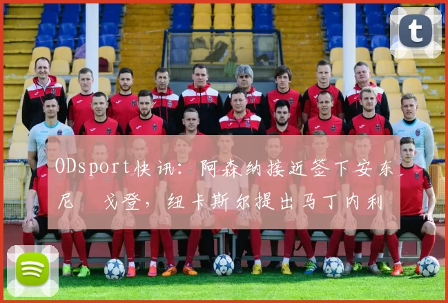 ODsport快讯:阿森纳接近签下安东尼・戈登,纽卡斯尔提出马丁内利交换条件_交易_球员_谈判