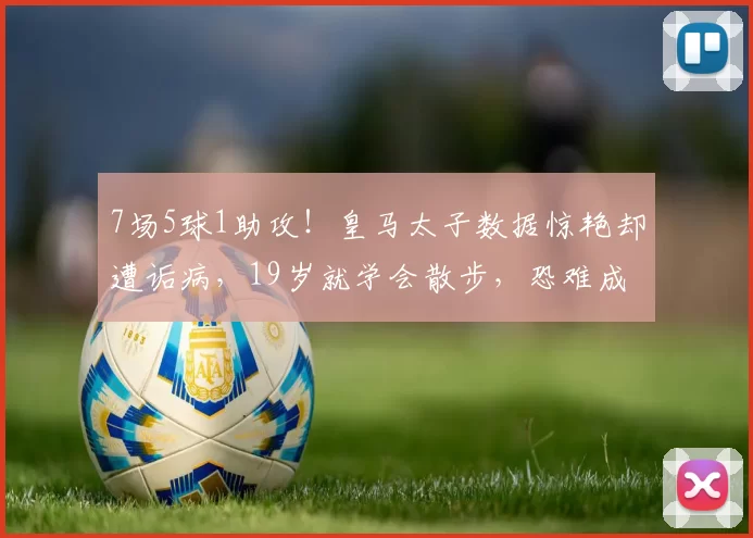 7场5球1助攻！皇马太子数据惊艳却遭诟病，19岁就学会散步，恐难成大器_德里克_比赛_防守
