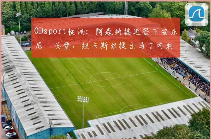 ODsport快讯：阿森纳接近签下安东尼・戈登，纽卡斯尔提出马丁内利交换条件_交易_球员_谈判