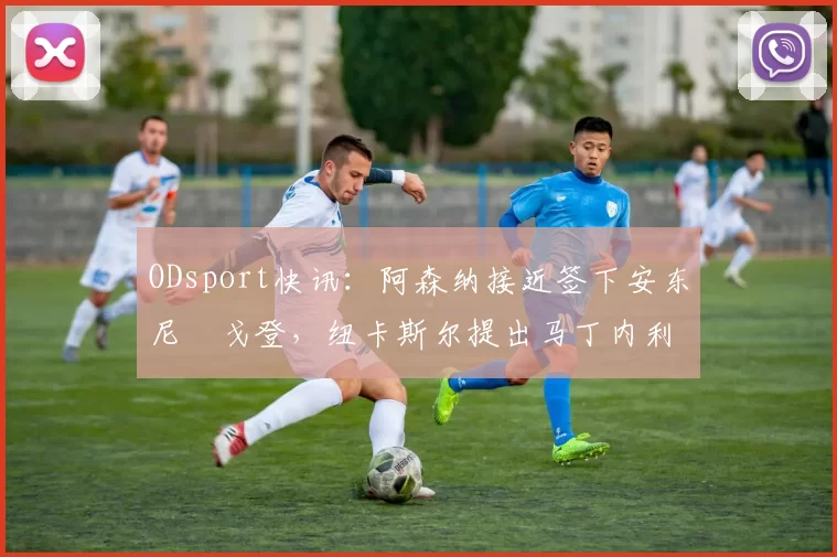 ODsport快讯:阿森纳接近签下安东尼・戈登,纽卡斯尔提出马丁内利交换条件_交易_球员_谈判