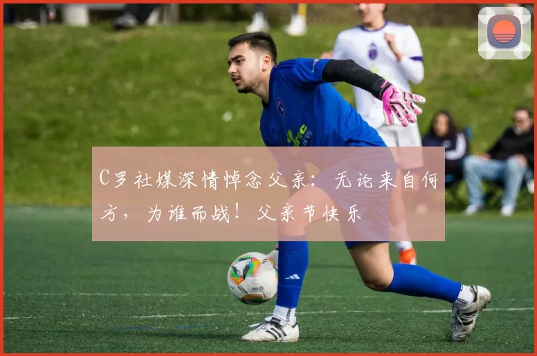 C罗社媒深情悼念父亲:无论来自何方,为谁而战!父亲节快乐️