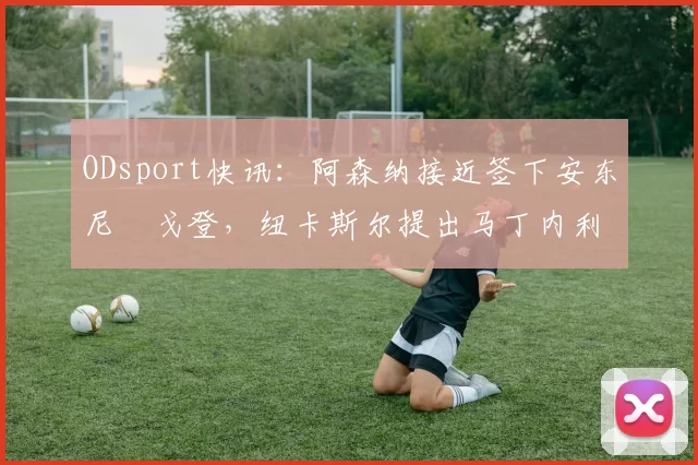 ODsport快讯：阿森纳接近签下安东尼・戈登，纽卡斯尔提出马丁内利交换条件_交易_球员_谈判