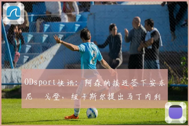 ODsport快讯：阿森纳接近签下安东尼・戈登，纽卡斯尔提出马丁内利交换条件_交易_球员_谈判