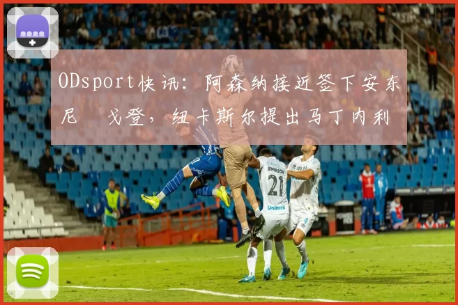 ODsport快讯：阿森纳接近签下安东尼・戈登，纽卡斯尔提出马丁内利交换条件_交易_球员_谈判