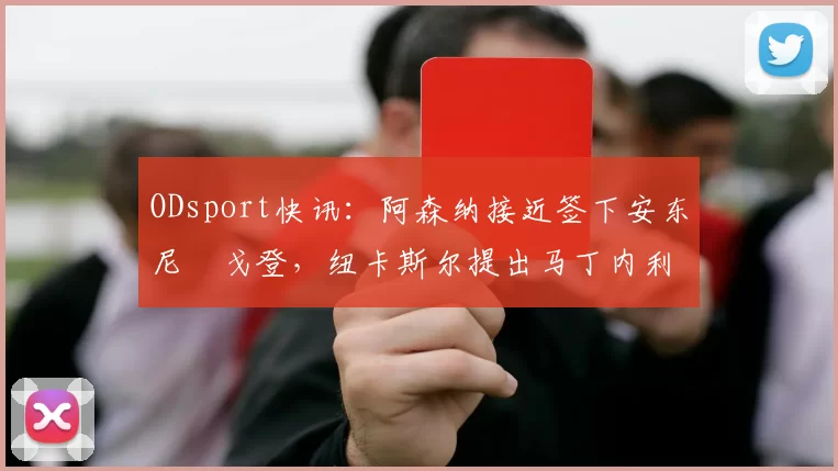 ODsport快讯：阿森纳接近签下安东尼・戈登，纽卡斯尔提出马丁内利交换条件_交易_球员_谈判