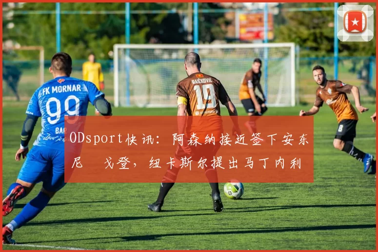 ODsport快讯:阿森纳接近签下安东尼・戈登,纽卡斯尔提出马丁内利交换条件_交易_球员_谈判