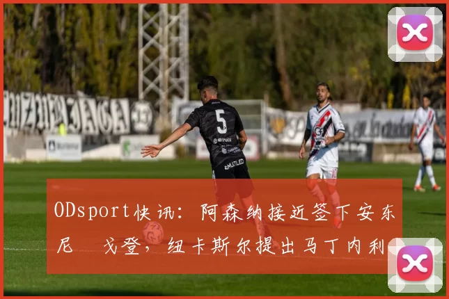 ODsport快讯：阿森纳接近签下安东尼・戈登，纽卡斯尔提出马丁内利交换条件_交易_球员_谈判