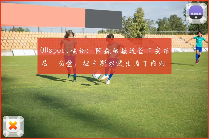 ODsport快讯:阿森纳接近签下安东尼・戈登,纽卡斯尔提出马丁内利交换条件_交易_球员_谈判