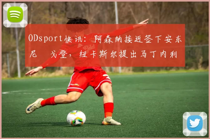 ODsport快讯：阿森纳接近签下安东尼・戈登，纽卡斯尔提出马丁内利交换条件_交易_球员_谈判