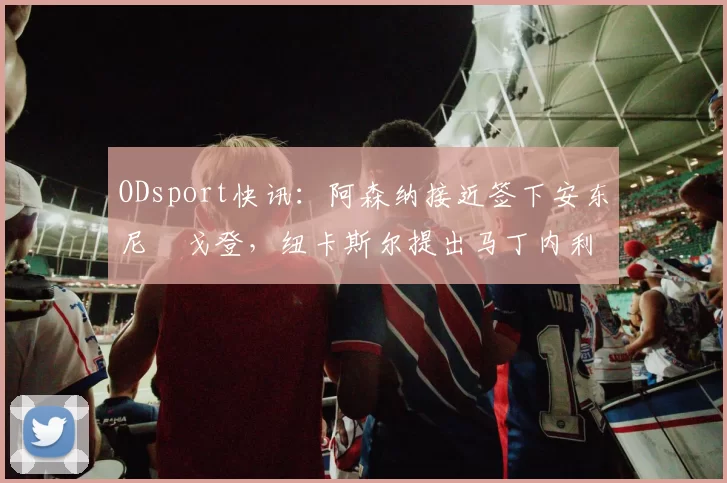 ODsport快讯:阿森纳接近签下安东尼・戈登,纽卡斯尔提出马丁内利交换条件_交易_球员_谈判