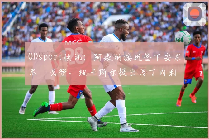ODsport快讯：阿森纳接近签下安东尼・戈登，纽卡斯尔提出马丁内利交换条件_交易_球员_谈判