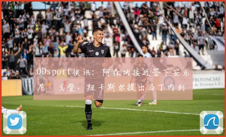 ODsport快讯：阿森纳接近签下安东尼・戈登，纽卡斯尔提出马丁内利交换条件_交易_球员_谈判