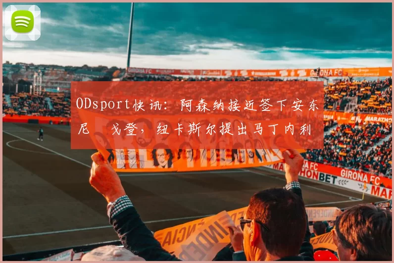 ODsport快讯：阿森纳接近签下安东尼・戈登，纽卡斯尔提出马丁内利交换条件_交易_球员_谈判
