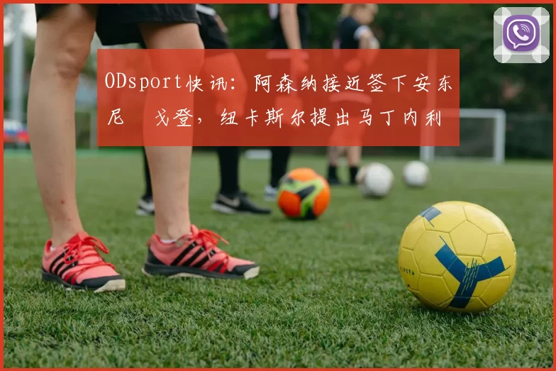 ODsport快讯：阿森纳接近签下安东尼・戈登，纽卡斯尔提出马丁内利交换条件_交易_球员_谈判