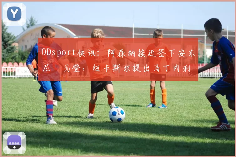 ODsport快讯：阿森纳接近签下安东尼・戈登，纽卡斯尔提出马丁内利交换条件_交易_球员_谈判