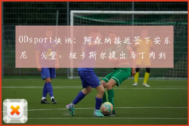 ODsport快讯：阿森纳接近签下安东尼・戈登，纽卡斯尔提出马丁内利交换条件_交易_球员_谈判
