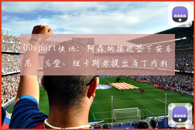 ODsport快讯：阿森纳接近签下安东尼・戈登，纽卡斯尔提出马丁内利交换条件_交易_球员_谈判