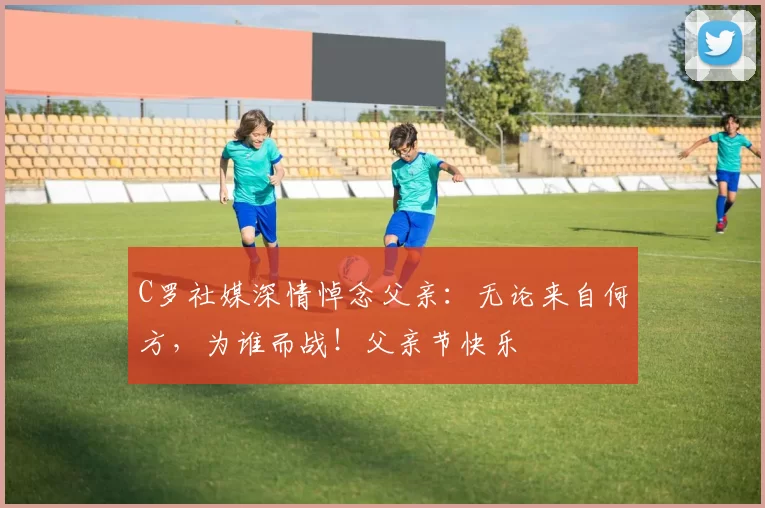 C罗社媒深情悼念父亲:无论来自何方,为谁而战!父亲节快乐️