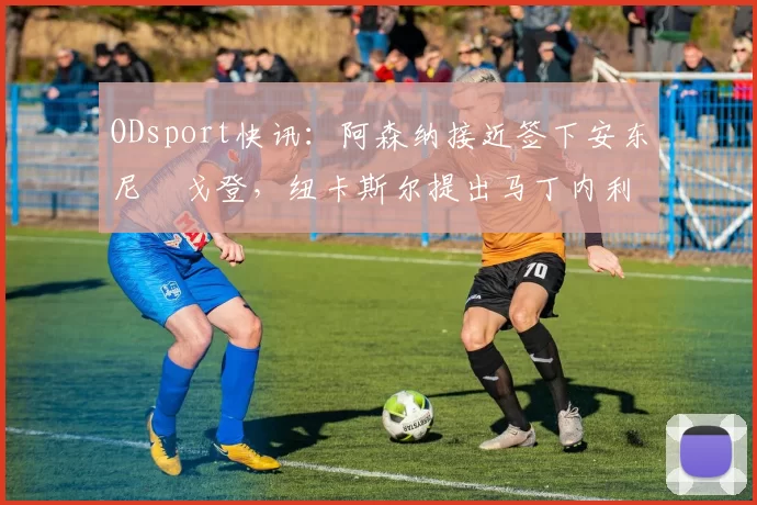 ODsport快讯：阿森纳接近签下安东尼・戈登，纽卡斯尔提出马丁内利交换条件_交易_球员_谈判