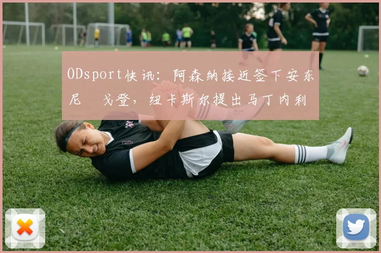 ODsport快讯：阿森纳接近签下安东尼・戈登，纽卡斯尔提出马丁内利交换条件_交易_球员_谈判