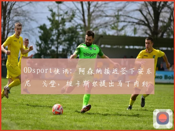 ODsport快讯:阿森纳接近签下安东尼・戈登,纽卡斯尔提出马丁内利交换条件_交易_球员_谈判
