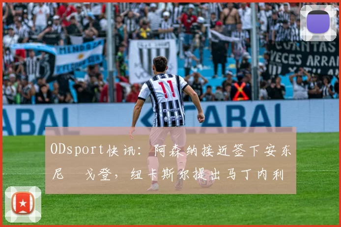 ODsport快讯：阿森纳接近签下安东尼・戈登，纽卡斯尔提出马丁内利交换条件_交易_球员_谈判