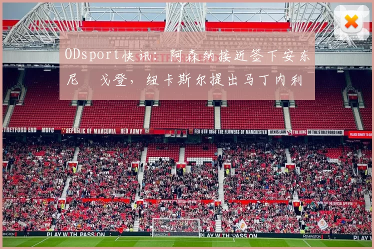 ODsport快讯：阿森纳接近签下安东尼・戈登，纽卡斯尔提出马丁内利交换条件_交易_球员_谈判